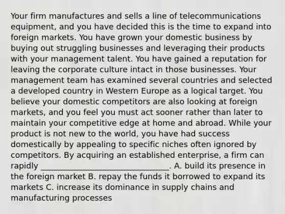 Your firm manufactures and sells a line of telecommunications equipment, and you have decided this is the time to expand into foreign markets. You have grown your domestic business by buying out struggling businesses and leveraging their products with your management talent. You have gained a reputation for leaving the corporate culture intact in those businesses. Your management team has examined several countries and selected a developed country in Western Europe as a logical target. You believe your domestic competitors are also looking at foreign markets, and you feel you must act sooner rather than later to maintain your competitive edge at home and abroad. While your product is not new to the world, you have had success domestically by appealing to specific niches often ignored by competitors. By acquiring an established enterprise, a firm can rapidly ________________________________. A. build its presence in the foreign market B. repay the funds it borrowed to expand its markets C. increase its dominance in supply chains and manufacturing processes