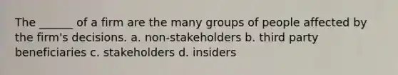 The ______ of a firm are the many groups of people affected by the firm's decisions. a. non-stakeholders b. third party beneficiaries c. stakeholders d. insiders