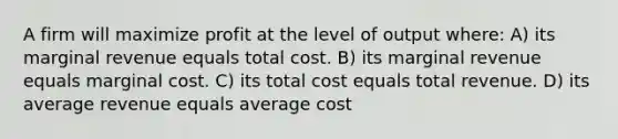 A firm will maximize profit at the level of output where: A) its marginal revenue equals total cost. B) its marginal revenue equals marginal cost. C) its total cost equals total revenue. D) its average revenue equals average cost