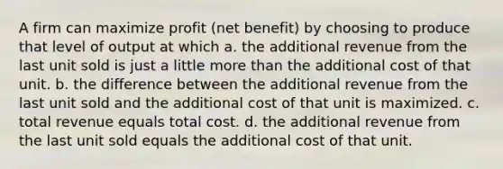 A firm can maximize profit (net benefit) by choosing to produce that level of output at which a. the additional revenue from the last unit sold is just a little more than the additional cost of that unit. b. the difference between the additional revenue from the last unit sold and the additional cost of that unit is maximized. c. total revenue equals total cost. d. the additional revenue from the last unit sold equals the additional cost of that unit.