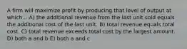 A firm will maximize profit by producing that level of output at which... A) the additional revenue from the last unit sold equals the additional cost of the last unit. B) total revenue equals total cost. C) total revenue exceeds total cost by the largest amount. D) both a and b E) both a and c