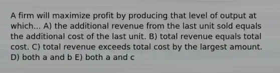 A firm will maximize profit by producing that level of output at which... A) the additional revenue from the last unit sold equals the additional cost of the last unit. B) total revenue equals total cost. C) total revenue exceeds total cost by the largest amount. D) both a and b E) both a and c