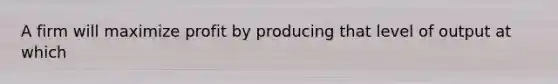 A firm will maximize profit by producing that level of output at which