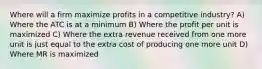 Where will a firm maximize profits in a competitive industry? A) Where the ATC is at a minimum B) Where the profit per unit is maximized C) Where the extra revenue received from one more unit is just equal to the extra cost of producing one more unit D) Where MR is maximized