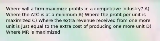 Where will a firm maximize profits in a competitive industry? A) Where the ATC is at a minimum B) Where the profit per unit is maximized C) Where the extra revenue received from one more unit is just equal to the extra cost of producing one more unit D) Where MR is maximized