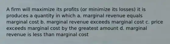 A firm will maximize its profits (or minimize its losses) it is produces a quantity in which a. marginal revenue equals marginal cost b. marginal revenue exceeds marginal cost c. price exceeds marginal cost by the greatest amount d. marginal revenue is less than marginal cost