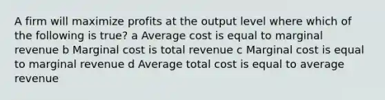 A firm will maximize profits at the output level where which of the following is true? a Average cost is equal to marginal revenue b Marginal cost is total revenue c Marginal cost is equal to marginal revenue d Average total cost is equal to average revenue