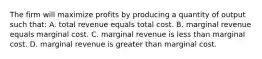 The firm will maximize profits by producing a quantity of output such that: A. total revenue equals total cost. B. marginal revenue equals marginal cost. C. marginal revenue is less than marginal cost. D. marginal revenue is greater than marginal cost.