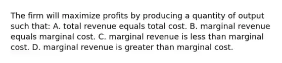 The firm will maximize profits by producing a quantity of output such that: A. total revenue equals total cost. B. marginal revenue equals marginal cost. C. marginal revenue is less than marginal cost. D. marginal revenue is greater than marginal cost.