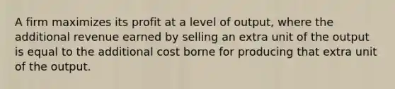 A firm maximizes its profit at a level of output, where the additional revenue earned by selling an extra unit of the output is equal to the additional cost borne for producing that extra unit of the output.