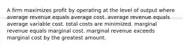 A firm maximizes profit by operating at the level of output where average revenue equals average cost. average revenue equals average variable cost. total costs are minimized. marginal revenue equals marginal cost. marginal revenue exceeds marginal cost by the greatest amount.