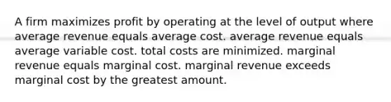 A firm maximizes profit by operating at the level of output where average revenue equals average cost. average revenue equals average variable cost. total costs are minimized. marginal revenue equals marginal cost. marginal revenue exceeds marginal cost by the greatest amount.