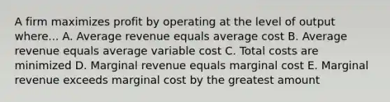 A firm maximizes profit by operating at the level of output where... A. Average revenue equals average cost B. Average revenue equals average variable cost C. Total costs are minimized D. Marginal revenue equals marginal cost E. Marginal revenue exceeds marginal cost by the greatest amount