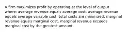 A firm maximizes profit by operating at the level of output where: average revenue equals average cost. average revenue equals average variable cost. total costs are minimized. marginal revenue equals marginal cost. marginal revenue exceeds marginal cost by the greatest amount.