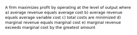 A firm maximizes profit by operating at the level of output where a) average revenue equals average cost b) average revenue equals average variable cost c) total costs are minimized d) marginal revenue equals marginal cost e) marginal revenue exceeds marginal cost by the greatest amount