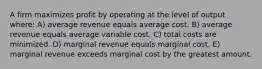 A firm maximizes profit by operating at the level of output where: A) average revenue equals average cost. B) average revenue equals average variable cost. C) total costs are minimized. D) marginal revenue equals marginal cost. E) marginal revenue exceeds marginal cost by the greatest amount.