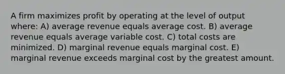 A firm maximizes profit by operating at the level of output where: A) average revenue equals average cost. B) average revenue equals average variable cost. C) total costs are minimized. D) marginal revenue equals marginal cost. E) marginal revenue exceeds marginal cost by the greatest amount.