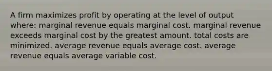 A firm maximizes profit by operating at the level of output where: marginal revenue equals marginal cost. marginal revenue exceeds marginal cost by the greatest amount. total costs are minimized. average revenue equals average cost. average revenue equals average variable cost.