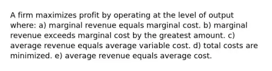 A firm maximizes profit by operating at the level of output where: a) marginal revenue equals marginal cost. b) marginal revenue exceeds marginal cost by the greatest amount. c) average revenue equals average variable cost. d) total costs are minimized. e) average revenue equals average cost.