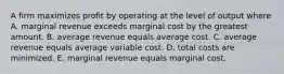 A firm maximizes profit by operating at the level of output where A. marginal revenue exceeds marginal cost by the greatest amount. B. average revenue equals average cost. C. average revenue equals average variable cost. D. total costs are minimized. E. marginal revenue equals marginal cost.