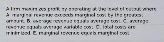 A firm maximizes profit by operating at the level of output where A. marginal revenue exceeds marginal cost by the greatest amount. B. average revenue equals average cost. C. average revenue equals average variable cost. D. total costs are minimized. E. marginal revenue equals marginal cost.