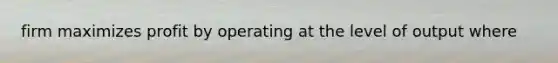 firm maximizes profit by operating at the level of output where