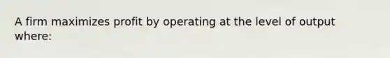 A firm maximizes profit by operating at the level of output where: