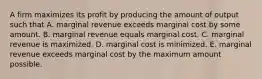 A firm maximizes its profit by producing the amount of output such that A. marginal revenue exceeds marginal cost by some amount. B. marginal revenue equals marginal cost. C. marginal revenue is maximized. D. marginal cost is minimized. E. marginal revenue exceeds marginal cost by the maximum amount possible.