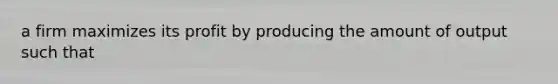 a firm maximizes its profit by producing the amount of output such that