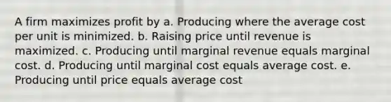 A firm maximizes profit by a. Producing where the average cost per unit is minimized. b. Raising price until revenue is maximized. c. Producing until marginal revenue equals marginal cost. d. Producing until marginal cost equals average cost. e. Producing until price equals average cost