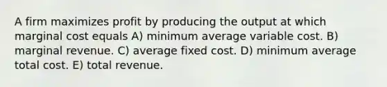 A firm maximizes profit by producing the output at which marginal cost equals A) minimum average variable cost. B) marginal revenue. C) average fixed cost. D) minimum average total cost. E) total revenue.