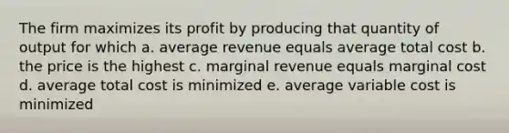 The firm maximizes its profit by producing that quantity of output for which a. average revenue equals average total cost b. the price is the highest c. marginal revenue equals marginal cost d. average total cost is minimized e. average variable cost is minimized