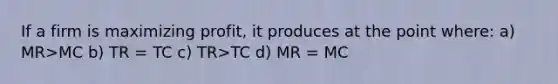 If a firm is maximizing profit, it produces at the point where: a) MR>MC b) TR = TC c) TR>TC d) MR = MC