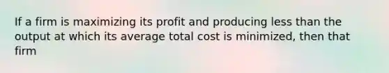 If a firm is maximizing its profit and producing less than the output at which its average total cost is minimized, then that firm