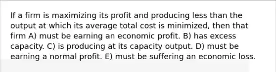 If a firm is maximizing its profit and producing less than the output at which its average total cost is minimized, then that firm A) must be earning an economic profit. B) has excess capacity. C) is producing at its capacity output. D) must be earning a normal profit. E) must be suffering an economic loss.