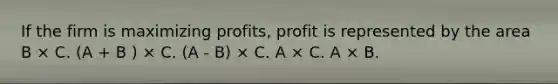 If the firm is maximizing profits, profit is represented by the area B × C. (A + B ) × C. (A - B) × C. A × C. A × B.