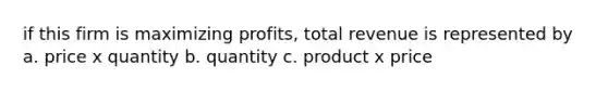 if this firm is maximizing profits, total revenue is represented by a. price x quantity b. quantity c. product x price