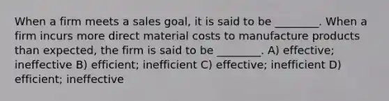 When a firm meets a sales goal, it is said to be ________. When a firm incurs more direct material costs to manufacture products than expected, the firm is said to be ________. A) effective; ineffective B) efficient; inefficient C) effective; inefficient D) efficient; ineffective