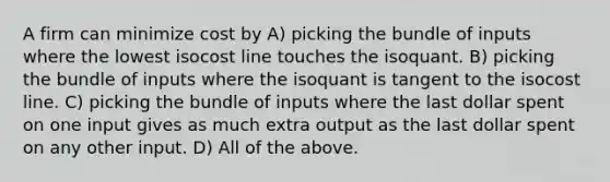 A firm can minimize cost by A) picking the bundle of inputs where the lowest isocost line touches the isoquant. B) picking the bundle of inputs where the isoquant is tangent to the isocost line. C) picking the bundle of inputs where the last dollar spent on one input gives as much extra output as the last dollar spent on any other input. D) All of the above.