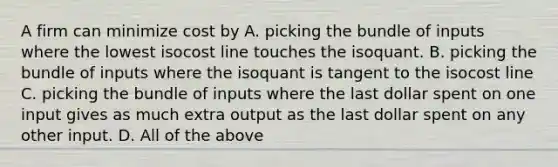 A firm can minimize cost by A. picking the bundle of inputs where the lowest isocost line touches the isoquant. B. picking the bundle of inputs where the isoquant is tangent to the isocost line C. picking the bundle of inputs where the last dollar spent on one input gives as much extra output as the last dollar spent on any other input. D. All of the above