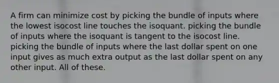 A firm can minimize cost by picking the bundle of inputs where the lowest isocost line touches the isoquant. picking the bundle of inputs where the isoquant is tangent to the isocost line. picking the bundle of inputs where the last dollar spent on one input gives as much extra output as the last dollar spent on any other input. All of these.