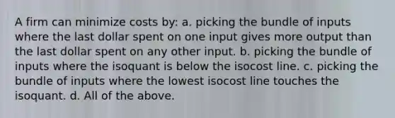 A firm can minimize costs by: a. picking the bundle of inputs where the last dollar spent on one input gives more output than the last dollar spent on any other input. b. picking the bundle of inputs where the isoquant is below the isocost line. c. picking the bundle of inputs where the lowest isocost line touches the isoquant. d. All of the above.