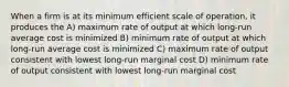 When a firm is at its minimum efficient scale of operation, it produces the A) maximum rate of output at which long-run average cost is minimized B) minimum rate of output at which long-run average cost is minimized C) maximum rate of output consistent with lowest long-run marginal cost D) minimum rate of output consistent with lowest long-run marginal cost