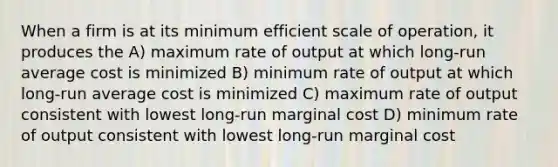 When a firm is at its minimum efficient scale of operation, it produces the A) maximum rate of output at which long-run average cost is minimized B) minimum rate of output at which long-run average cost is minimized C) maximum rate of output consistent with lowest long-run marginal cost D) minimum rate of output consistent with lowest long-run marginal cost