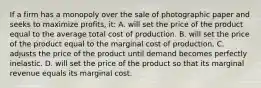 If a firm has a monopoly over the sale of photographic paper and seeks to maximize profits, it: A. will set the price of the product equal to the average total cost of production. B. will set the price of the product equal to the marginal cost of production. C. adjusts the price of the product until demand becomes perfectly inelastic. D. will set the price of the product so that its marginal revenue equals its marginal cost.