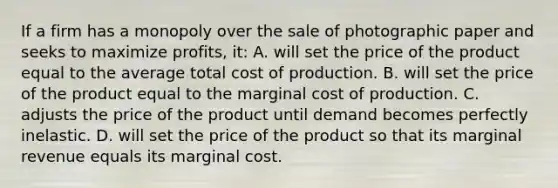 If a firm has a monopoly over the sale of photographic paper and seeks to maximize profits, it: A. will set the price of the product equal to the average total cost of production. B. will set the price of the product equal to the marginal cost of production. C. adjusts the price of the product until demand becomes perfectly inelastic. D. will set the price of the product so that its marginal revenue equals its marginal cost.