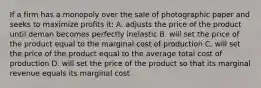 If a firm has a monopoly over the sale of photographic paper and seeks to maximize profits it: A. adjusts the price of the product until deman becomes perfectly inelastic B. will set the price of the product equal to the marginal cost of production C. will set the price of the product equal to the average total cost of production D. will set the price of the product so that its marginal revenue equals its marginal cost