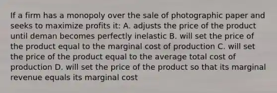 If a firm has a monopoly over the sale of photographic paper and seeks to maximize profits it: A. adjusts the price of the product until deman becomes perfectly inelastic B. will set the price of the product equal to the marginal cost of production C. will set the price of the product equal to the average total cost of production D. will set the price of the product so that its marginal revenue equals its marginal cost