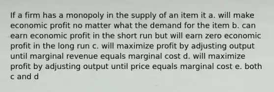 If a firm has a monopoly in the supply of an item it a. will make economic profit no matter what the demand for the item b. can earn economic profit in the short run but will earn zero economic profit in the long run c. will maximize profit by adjusting output until marginal revenue equals marginal cost d. will maximize profit by adjusting output until price equals marginal cost e. both c and d