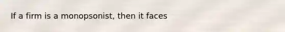 If a firm is a monopsonist, then it faces